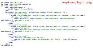 {% extends "base.twig" %}
{% block title %}Login{% endblock %}
{% block content %}
<div class="page-header">
<h1>{{ 'log_in' | trans }}</h1>
</div>
<form class="form-horizontal" method="post" action="{{ url('loginpost') }}">
<div class="form-group">
<label for="usernameInput" class="col-sm-2 control-label">{{ 'username' | trans }}</label>
<div class="col-sm-6">
<input type="text" name="username" class="form-control" id="usernameInput"
placeholder="{{ 'username' | trans }}">
</div>
</div>
<div class="form-group">
<label for="passwordInput" class="col-sm-2 control-label">{{ 'password' | trans }}</label>
<div class="col-sm-6">
<input type="password" name="password" class="form-control" id="passwordInput"
placeholder="{{ 'password' | trans }}">
</div>
</div>
<div class="form-group">
<div class="col-sm-offset-2 col-sm-10">
<button type="submit" class="btn btn-default">{{ 'log_in' | trans }}</button>
</div>
</div>
</form>
{% endblock %}
templates/login.twig
 