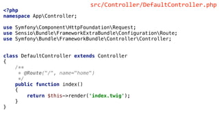 <?php
namespace AppController;
use SymfonyComponentHttpFoundationRequest;
use SensioBundleFrameworkExtraBundleConfigurationRoute;
use SymfonyBundleFrameworkBundleControllerController;
class DefaultController extends Controller
{
/**
* @Route("/", name="home")
*/
public function index()
{
return $this->render('index.twig');
}
}
src/Controller/DefaultController.php
 