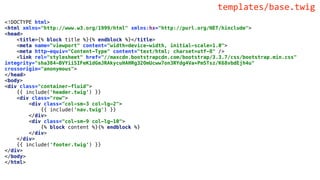 <!DOCTYPE html>
<html xmlns="http://www.w3.org/1999/html" xmlns:hx="http://purl.org/NET/hinclude">
<head>
<title>{% block title %}{% endblock %}</title>
<meta name="viewport" content="width=device-width, initial-scale=1.0">
<meta http-equiv="Content-Type" content="text/html; charset=utf-8" />
<link rel="stylesheet" href="//maxcdn.bootstrapcdn.com/bootstrap/3.3.7/css/bootstrap.min.css"
integrity="sha384-BVYiiSIFeK1dGmJRAkycuHAHRg32OmUcww7on3RYdg4Va+PmSTsz/K68vbdEjh4u"
crossorigin="anonymous">
</head>
<body>
<div class="container-fluid">
{{ include('header.twig') }}
<div class="row">
<div class="col-sm-3 col-lg-2">
{{ include('nav.twig') }}
</div>
<div class="col-sm-9 col-lg-10">
{% block content %}{% endblock %}
</div>
</div>
{{ include('footer.twig') }}
</div>
</body>
</html>
templates/base.twig
 