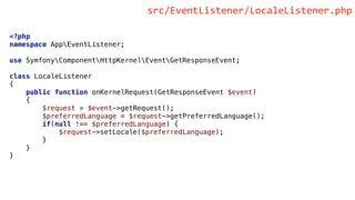 <?php
namespace AppEventListener;
use SymfonyComponentHttpKernelEventGetResponseEvent;
class LocaleListener
{
public function onKernelRequest(GetResponseEvent $event)
{
$request = $event->getRequest();
$preferredLanguage = $request->getPreferredLanguage();
if(null !== $preferredLanguage) {
$request->setLocale($preferredLanguage);
}
}
}
src/EventListener/LocaleListener.php
 