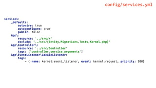services:
_defaults:
autowire: true
autoconfigure: true
public: false
App:
resource: '../src/*'
exclude: '../src/{Entity,Migrations,Tests,Kernel.php}'
AppController:
resource: '../src/Controller'
tags: ['controller.service_arguments']
AppEventListenerLocaleListener:
tags:
- { name: kernel.event_listener, event: kernel.request, priority: 100}
config/services.yml
 