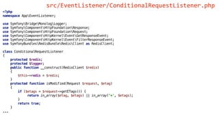 <?php
namespace AppEventListener;
use SymfonyBridgeMonologLogger;
use SymfonyComponentHttpFoundationResponse;
use SymfonyComponentHttpFoundationRequest;
use SymfonyComponentHttpKernelEventGetResponseEvent;
use SymfonyComponentHttpKernelEventFilterResponseEvent;
use SymfonyBundlesRedisBundleRedisClient as RedisClient;
class ConditionalRequestListener
{
protected $redis;
protected $logger;
public function __construct(RedisClient $redis)
{
$this->redis = $redis;
}
protected function isModified(Request $request, $etag)
{
if ($etags = $request->getETags()) {
return in_array($etag, $etags) || in_array('*', $etags);
}
return true;
}
...
src/EventListener/ConditionalRequestListener.php
 