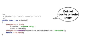 /**
* @Route("/private", name="private")
*/
public function private()
{
$response = $this
->render('private.twig')
->setPrivate();
$response->headers->addCacheControlDirective('no-store');
return $response;
}
Dot not
cache private
page
 