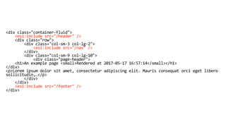 <div class="container-fluid">
<esi:include src="/header" />
<div class="row">
<div class="col-sm-3 col-lg-2">
<esi:include src="/nav" />
</div>
<div class="col-sm-9 col-lg-10">
<div class="page-header">
<h1>An example page <small>Rendered at 2017-05-17 16:57:14</small></h1>
</div>
<p>Lorem ipsum dolor sit amet, consectetur adipiscing elit. Mauris consequat orci eget libero
sollicitudin,…</p>
</div>
</div>
<esi:include src="/footer" />
</div>
 
