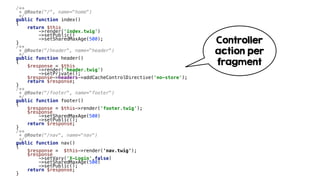 /**
* @Route("/", name="home")
*/
public function index()
{
return $this
->render('index.twig')
->setPublic()
->setSharedMaxAge(500);
}
/**
* @Route("/header", name="header")
*/
public function header()
{
$response = $this
->render('header.twig')
->setPrivate();
$response->headers->addCacheControlDirective('no-store');
return $response;
}
/**
* @Route("/footer", name="footer")
*/
public function footer()
{
$response = $this->render('footer.twig');
$response
->setSharedMaxAge(500)
->setPublic();
return $response;
}
/**
* @Route("/nav", name="nav")
*/
public function nav()
{
$response = $this->render('nav.twig');
$response
->setVary('X-Login',false)
->setSharedMaxAge(500)
->setPublic();
return $response;
}
Controller
action per
fragment
 