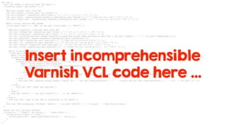 sub jwt {
std.log("Ready to perform some JWT magic");
if(cookie.isset("jwt_cookie")) {
#Extract header data from JWT
var.set("token", cookie.get("jwt_cookie"));
var.set("header", regsub(var.get("token"),"([^.]+).[^.]+.[^.]+","1"));
var.set("type", regsub(digest.base64url_decode(var.get("header")),{"^.*?"typ"s*:s*"(w+)".*?$"},"1"));
var.set("algorithm", regsub(digest.base64url_decode(var.get("header")),{"^.*?"alg"s*:s*"(w+)".*?$"},"1"));
#Don't allow invalid JWT header
if(var.get("type") == "JWT" && var.get("algorithm") == "HS256") {
#Extract signature & payload data from JWT
var.set("rawPayload",regsub(var.get("token"),"[^.]+.([^.]+).[^.]+$","1"));
var.set("signature",regsub(var.get("token"),"^[^.]+.[^.]+.([^.]+)$","1"));
var.set("currentSignature",digest.base64url_nopad_hex(digest.hmac_sha256(var.get("key"),var.get("header") + "." + var.get("rawPayload"))));
var.set("payload", digest.base64url_decode(var.get("rawPayload")));
var.set("exp",regsub(var.get("payload"),{"^.*?"exp"s*:s*([0-9]+).*?$"},"1"));
var.set("jti",regsub(var.get("payload"),{"^.*?"jti"s*:s*"([a-z0-9A-Z_-]+)".*?$"},"1"));
var.set("userId",regsub(var.get("payload"),{"^.*?"uid"s*:s*"([0-9]+)".*?$"},"1"));
var.set("roles",regsub(var.get("payload"),{"^.*?"roles"s*:s*"([a-z0-9A-Z_-, ]+)".*?$"},"1"));
#Only allow valid userId
if(var.get("userId") ~ "^d+$") {
#Don't allow expired JWT
if(std.time(var.get("exp"),now) >= now) {
#SessionId should match JTI value from JWT
if(cookie.get(var.get("sessionCookie")) == var.get("jti")) {
#Don't allow invalid JWT signature
if(var.get("signature") == var.get("currentSignature")) {
#The sweet spot
set req.http.X-login="true";
} else {
std.log("JWT: signature doesn't match. Received: " + var.get("signature") + ", expected: " + var.get("currentSignature"));
}
} else {
std.log("JWT: session cookie doesn't match JTI." + var.get("sessionCookie") + ": " + cookie.get(var.get("sessionCookie")) + ", JTI:" + var.get("jti"));
}
} else {
std.log("JWT: token has expired");
}
} else {
std.log("UserId '"+ var.get("userId") +"', is not numeric");
}
} else {
std.log("JWT: type is not JWT or algorithm is not HS256");
}
std.log("JWT processing finished. UserId: " + var.get("userId") + ". X-Login: " + req.http.X-login);
}
#Look for full private content
if(req.url ~ "/node/2" && req.url !~ "^/user/login") {
if(req.http.X-login != "true") {
return(synth(302,"/user/login?destination=" + req.url));
}
}
}
Insert incomprehensible
Varnish VCL code here …
 