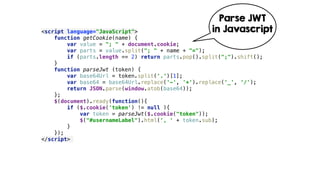 <script language="JavaScript"> 
function getCookie(name) { 
var value = "; " + document.cookie; 
var parts = value.split("; " + name + "="); 
if (parts.length == 2) return parts.pop().split(";").shift(); 
} 
function parseJwt (token) { 
var base64Url = token.split('.')[1]; 
var base64 = base64Url.replace('-', '+').replace('_', '/'); 
return JSON.parse(window.atob(base64)); 
}; 
$(document).ready(function(){ 
if ($.cookie('token') != null ){ 
var token = parseJwt($.cookie("token")); 
$("#usernameLabel").html(', ' + token.sub); 
} 
}); 
</script>
Parse JWT
in Javascript
 