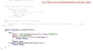 $this->password = $password;
}
public function jwt($username)
{
return JWT::encode([
'sub'=>$username,
'exp'=>time() + (4 * 24 * 60 * 60),
//'exp'=>time() + 60,
'login'=>true,
],$this->key);
}
public function createCookie($username)
{
return new Cookie("token",$this->jwt($username), time() + (3600 * 48), '/', null,
false, false);
}
public function validate($token)
{
try {
$data = JWT::decode($token,$this->key,['HS256']);
$data = (array)$data;
if($data['sub'] !== $this->username) {
return false;
}
return true;
} catch(UnexpectedValueException $e) {
return false;
}
}
}
src/Service/JwtAuthentication.php
 
