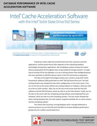 DATABASE PERFORMANCE OF INTEL CACHE
ACCELERATION SOFTWARE

Enterprises need a high level of performance for their customers and their
applications, and this performance often depends on the underlying database
technologies driving those applications. Not all database systems achieve the lowest
latency and greatest I/O throughput when using traditional storage solutions. A simple
way to increase I/O for the database is to use a caching solution that intelligently places
the most-read data on SSD PCIe devices closer to the CPU and memory subsystems.
The labs at Principled Technologies tested such a solution using Intel® Cache
Acceleration Software (CAS) paired with an Intel® SSD 910 Series PCIe card. The Intel
caching solution was compared to two other configurations on the same server. First,
we ran the test on the server without any caching software or hardware, which we refer
to as the no-cache solution. Next, we ran the test on the server with the Intel CAS
software and Intel SSD 910 Series, which we refer to as the Intel solution. Finally, we ran
the test on the server with the competing caching software and competing PCIe card
hardware, which we refer to as the competing solution. The test results showed that
when caching database files, the Intel solution outperformed both the no-cache solution
and the competing solution.
This means that a business running databases with a storage bottleneck or
memory pressure can use Intel CAS and Intel SSDs to increase database performance,
giving end users a better overall experience.

DECEMBER 2013

A PRINCIPLED TECHNOLOGIES TEST REPORT
Commissioned by Intel Corp.

 