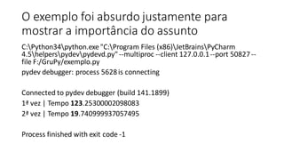 O exemplo foi absurdo justamente para
mostrar a importância do assunto
C:Python34python.exe "C:Program Files (x86)JetBrainsPyCharm
4.5helperspydevpydevd.py"--multiproc --client 127.0.0.1--port 50827--
file F:/GruPy/exemplo.py
pydev debugger: process 5628is connecting
Connected to pydev debugger (build 141.1899)
1ª vez | Tempo 123.25300002098083
2ª vez | Tempo 19.740999937057495
Process finished with exit code -1
 