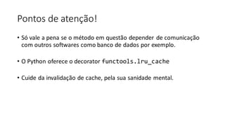 Pontos de atenção!
• Só vale a pena se o método em questão depender de comunicação
com outros softwares como banco de dados por exemplo.
• O Python oferece o decorator functools.lru_cache
• Cuide da invalidação de cache, pela sua sanidade mental.
 