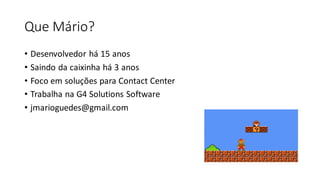 Que Mário?
• Desenvolvedor há 15 anos
• Saindo da caixinha há 3 anos
• Foco em soluções para Contact Center
• Trabalha na G4 Solutions Software
• jmarioguedes@gmail.com
 
