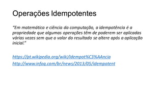 Operações Idempotentes
“Em matemática e ciência da computação, a idempotência é a
propriedade que algumas operações têm de poderem ser aplicadas
várias vezes sem que o valor do resultado se altere após a aplicação
inicial.”
https://pt.wikipedia.org/wiki/Idempot%C3%AAncia
http://www.infoq.com/br/news/2013/05/idempotent
 