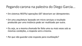 Pegando carona na palestra do Diego Garcia...
• Em sistemas RESTful operações GET deveriam ser idempotentes.
• Em uma arquitetura baseado em micro serviços o resultado
produzido por uma instância pode ser reutilizado por outra.
• Ou seja, se a mesma chamada for feita uma ou mais vezes sob as
mesmas condições, a resposta será a mesma.
• Por que não guardar esta resposta para reutilização?
 