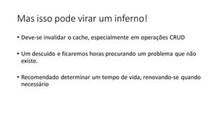 Mas isso pode virar um inferno!
• Deve-se invalidar o cache, especialmente em operações CRUD
• Um descuido e ficaremos horas procurando um problema que não
existe.
• Recomendado determinar um tempo de vida, renovando-se quando
necessário
 