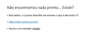 Não encontramos nada pronto... Existe?
• Mas beleza, o Luciano Ramalho me ensinou o que é decorator 
• https://adm.python.pro.br/
• Vamos a um exemplo simples
 