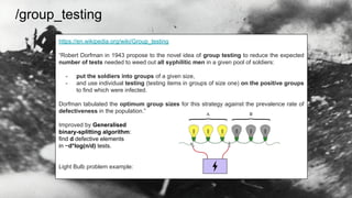 /group_testing
https://en.wikipedia.org/wiki/Group_testing
“Robert Dorfman in 1943 propose to the novel idea of group testing to reduce the expected
number of tests needed to weed out all syphilitic men in a given pool of soldiers:
- put the soldiers into groups of a given size,
- and use individual testing (testing items in groups of size one) on the positive groups
to find which were infected.
Dorfman tabulated the optimum group sizes for this strategy against the prevalence rate of
defectiveness in the population.”
Improved by Generalised
binary-splitting algorithm:
find d defective elements
in ~d*log(n/d) tests.
Light Bulb problem example:
 