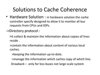 Solutions to Cache Coherence
• Hardware Solution : in hardware solution the cache
  controller specify designed to allow it to monitor all bus
  requests from CPUs and IOPs.
->Directory protocol :
  >it collect & maintain the information about copies of lines
  reside .
  >contain the information about content of various local
  caches.
    >keeping the information up-to-date.
    >manage the information which caches copy of which line.
   Drawback – only for less buses not large scale system
 