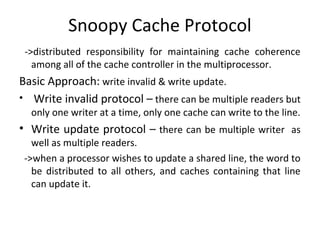 Snoopy Cache Protocol
 ->distributed responsibility for maintaining cache coherence
   among all of the cache controller in the multiprocessor.
Basic Approach: write invalid & write update.
• Write invalid protocol – there can be multiple readers but
  only one writer at a time, only one cache can write to the line.
• Write update protocol – there can be multiple writer as
   well as multiple readers.
 ->when a processor wishes to update a shared line, the word to
   be distributed to all others, and caches containing that line
   can update it.
 