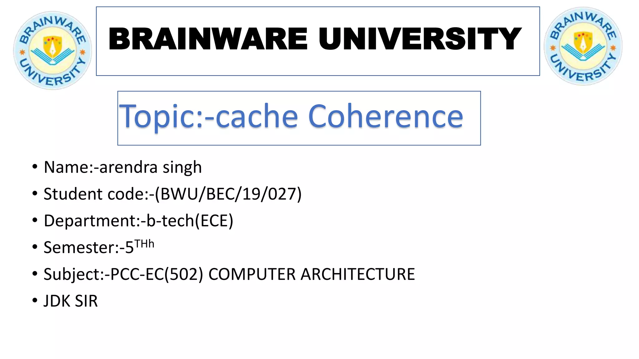 BRAINWARE UNIVERSITY
• Name:-arendra singh
• Student code:-(BWU/BEC/19/027)
• Department:-b-tech(ECE)
• Semester:-5THh
• Subject:-PCC-EC(502) COMPUTER ARCHITECTURE
• JDK SIR
Topic:-cache Coherence
 
