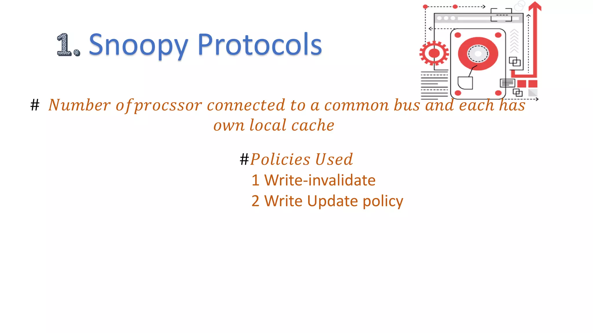Snoopy Protocols
# 𝑁𝑢𝑚𝑏𝑒𝑟 𝑜𝑓𝑝𝑟𝑜𝑐𝑠𝑠𝑜𝑟 𝑐𝑜𝑛𝑛𝑒𝑐𝑡𝑒𝑑 𝑡𝑜 𝑎 𝑐𝑜𝑚𝑚𝑜𝑛 𝑏𝑢𝑠 𝑎𝑛𝑑 𝑒𝑎𝑐ℎ ℎ𝑎𝑠
𝑜𝑤𝑛 𝑙𝑜𝑐𝑎𝑙 𝑐𝑎𝑐ℎ𝑒
#𝑃𝑜𝑙𝑖𝑐𝑖𝑒𝑠 𝑈𝑠𝑒𝑑
1 Write-invalidate
2 Write Update policy
 