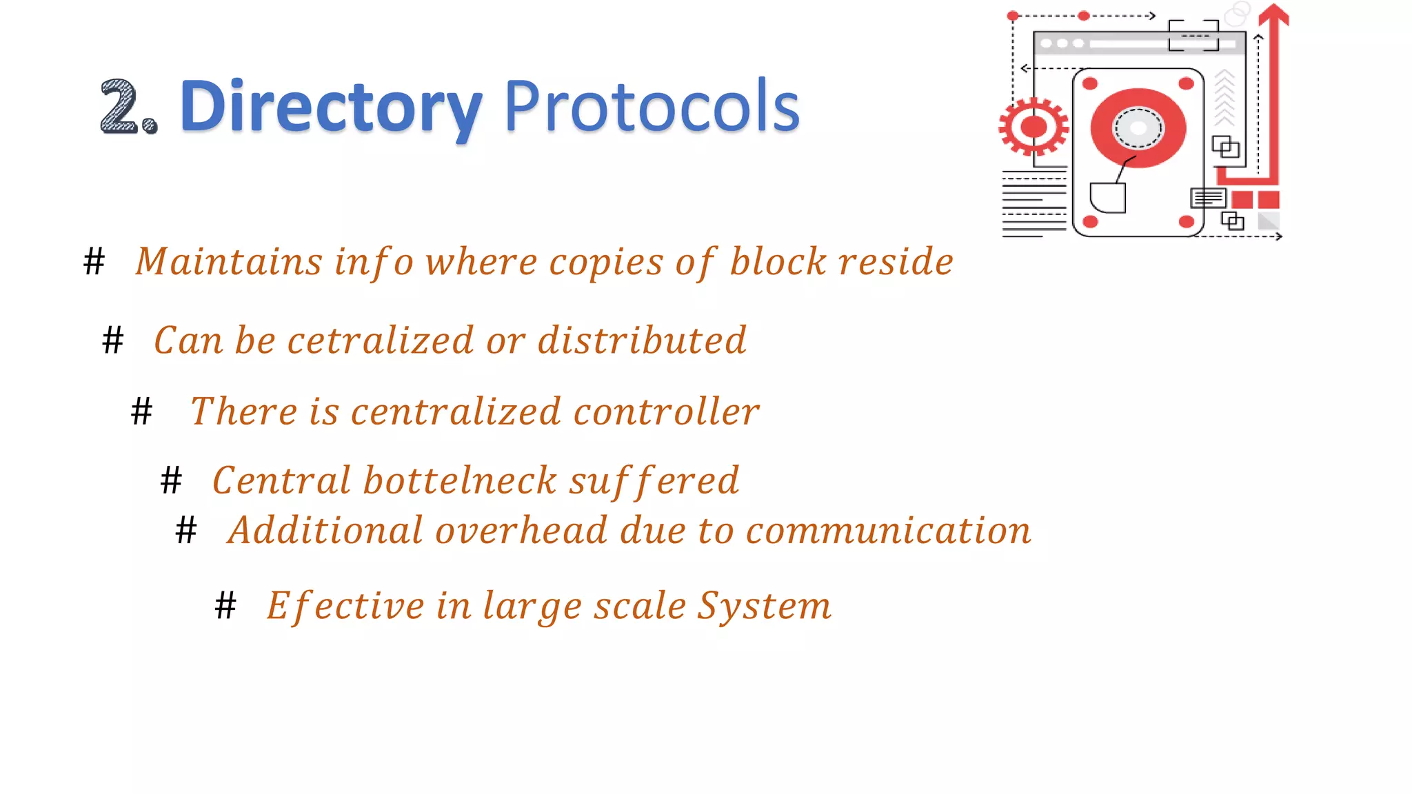 Directory Protocols
# 𝑀𝑎𝑖𝑛𝑡𝑎𝑖𝑛𝑠 𝑖𝑛𝑓𝑜 𝑤ℎ𝑒𝑟𝑒 𝑐𝑜𝑝𝑖𝑒𝑠 𝑜𝑓 𝑏𝑙𝑜𝑐𝑘 𝑟𝑒𝑠𝑖𝑑𝑒
# 𝐶𝑎𝑛 𝑏𝑒 𝑐𝑒𝑡𝑟𝑎𝑙𝑖𝑧𝑒𝑑 𝑜𝑟 𝑑𝑖𝑠𝑡𝑟𝑖𝑏𝑢𝑡𝑒𝑑
# 𝑇ℎ𝑒𝑟𝑒 𝑖𝑠 𝑐𝑒𝑛𝑡𝑟𝑎𝑙𝑖𝑧𝑒𝑑 𝑐𝑜𝑛𝑡𝑟𝑜𝑙𝑙𝑒𝑟
# 𝐶𝑒𝑛𝑡𝑟𝑎𝑙 𝑏𝑜𝑡𝑡𝑒𝑙𝑛𝑒𝑐𝑘 𝑠𝑢𝑓𝑓𝑒𝑟𝑒𝑑
# 𝐴𝑑𝑑𝑖𝑡𝑖𝑜𝑛𝑎𝑙 𝑜𝑣𝑒𝑟ℎ𝑒𝑎𝑑 𝑑𝑢𝑒 𝑡𝑜 𝑐𝑜𝑚𝑚𝑢𝑛𝑖𝑐𝑎𝑡𝑖𝑜𝑛
# 𝐸𝑓𝑒𝑐𝑡𝑖𝑣𝑒 𝑖𝑛 𝑙𝑎𝑟𝑔𝑒 𝑠𝑐𝑎𝑙𝑒 𝑆𝑦𝑠𝑡𝑒𝑚
 
