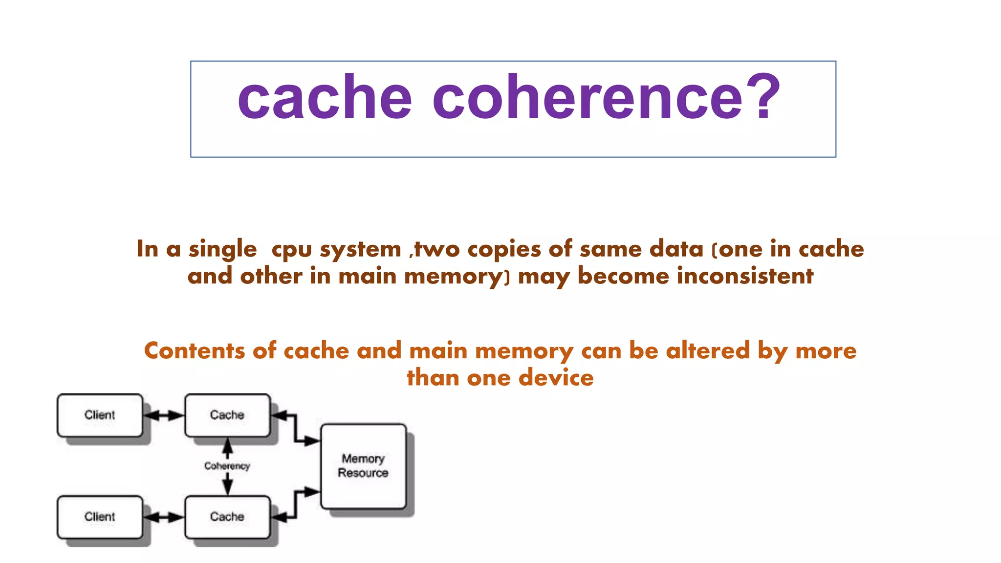 cache coherence?
In a single cpu system ,two copies of same data (one in cache
and other in main memory) may become inconsistent
Contents of cache and main memory can be altered by more
than one device
 