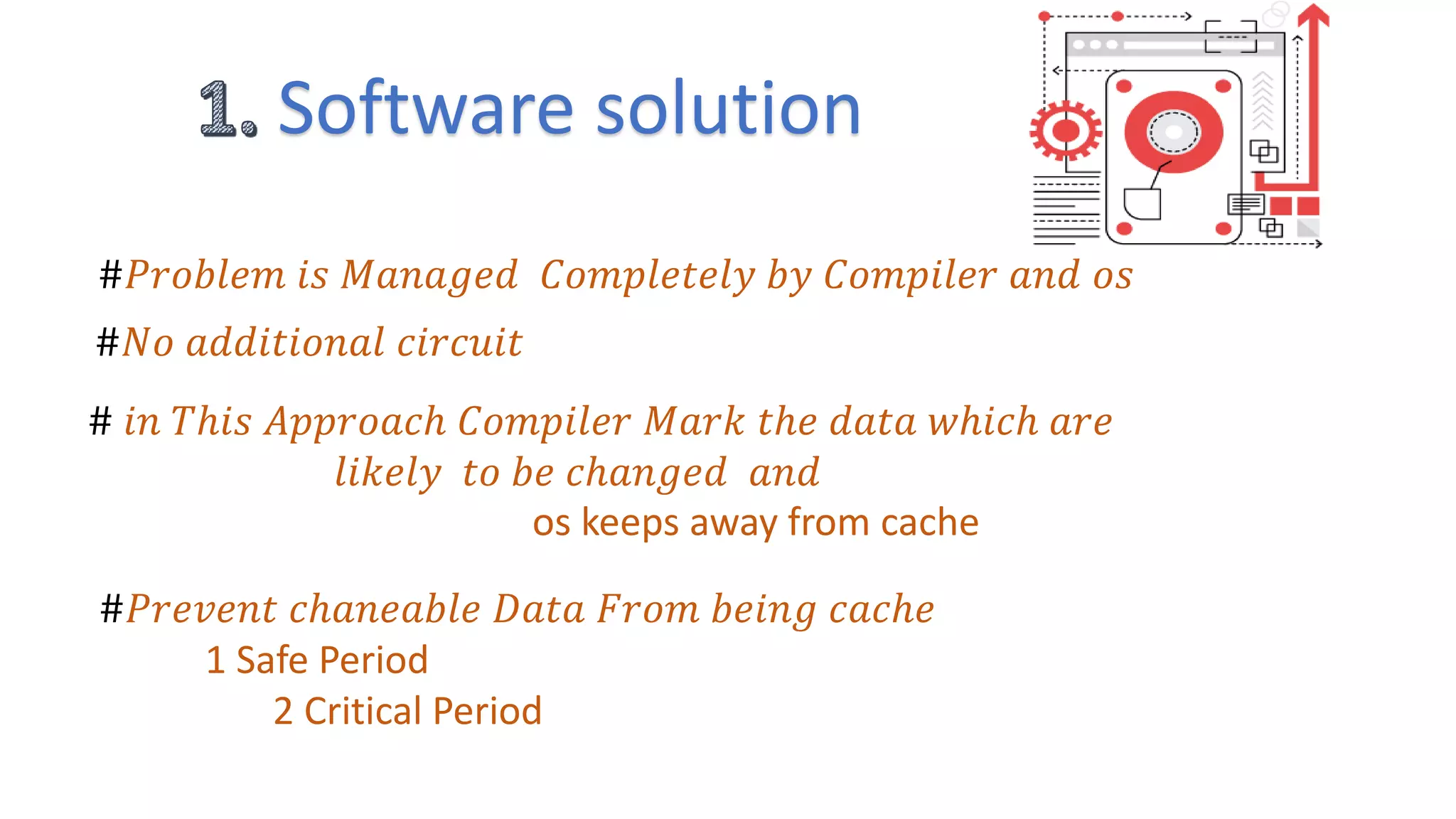 Software solution
#𝑃𝑟𝑜𝑏𝑙𝑒𝑚 𝑖𝑠 𝑀𝑎𝑛𝑎𝑔𝑒𝑑 𝐶𝑜𝑚𝑝𝑙𝑒𝑡𝑒𝑙𝑦 𝑏𝑦 𝐶𝑜𝑚𝑝𝑖𝑙𝑒𝑟 𝑎𝑛𝑑 𝑜𝑠
#𝑁𝑜 𝑎𝑑𝑑𝑖𝑡𝑖𝑜𝑛𝑎𝑙 𝑐𝑖𝑟𝑐𝑢𝑖𝑡
# 𝑖𝑛 𝑇ℎ𝑖𝑠 𝐴𝑝𝑝𝑟𝑜𝑎𝑐ℎ 𝐶𝑜𝑚𝑝𝑖𝑙𝑒𝑟 𝑀𝑎𝑟𝑘 𝑡ℎ𝑒 𝑑𝑎𝑡𝑎 𝑤ℎ𝑖𝑐ℎ 𝑎𝑟𝑒
𝑙𝑖𝑘𝑒𝑙𝑦 𝑡𝑜 𝑏𝑒 𝑐ℎ𝑎𝑛𝑔𝑒𝑑 𝑎𝑛𝑑
os keeps away from cache
#𝑃𝑟𝑒𝑣𝑒𝑛𝑡 𝑐ℎ𝑎𝑛𝑒𝑎𝑏𝑙𝑒 𝐷𝑎𝑡𝑎 𝐹𝑟𝑜𝑚 𝑏𝑒𝑖𝑛𝑔 𝑐𝑎𝑐ℎ𝑒
1 Safe Period
2 Critical Period
 