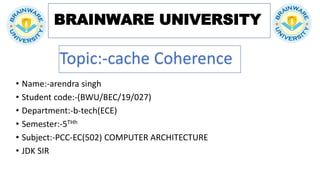 BRAINWARE UNIVERSITY
• Name:-arendra singh
• Student code:-(BWU/BEC/19/027)
• Department:-b-tech(ECE)
• Semester:-5THh
• Subject:-PCC-EC(502) COMPUTER ARCHITECTURE
• JDK SIR
Topic:-cache Coherence
 