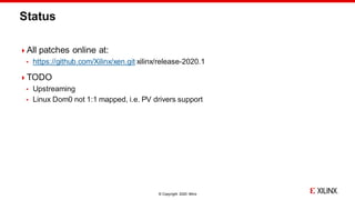 © Copyright 2020 Xilinx
Status
All patches online at:
 https://github.com/Xilinx/xen.git xilinx/release-2020.1
TODO
 Upstreaming
 Linux Dom0 not 1:1 mapped, i.e. PV drivers support
 