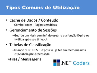 Tipos Comuns de Utilização
• Cache de Dados / Conteudo
–Combo-boxes - Paginas estáticas
• Gerenciamento de Sessões
–Guarde um Hash com inf. do usuário e a função Expire os
inválida após seu timeout
• Tabelas de Classificação
–Usando SORTED SET é possível ja ter em memória uma
lista/tabela pré-processada.
•Filas / Menssageria
 