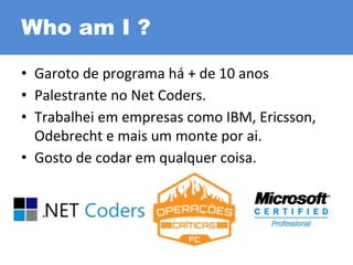 Who am I ?
• Garoto de programa há + de 10 anos
• Palestrante no Net Coders.
• Trabalhei em empresas como IBM, Ericsson,
Odebrecht e mais um monte por ai.
• Gosto de codar em qualquer coisa.
 