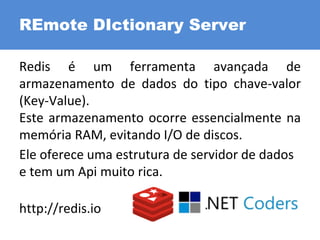 Redis é um ferramenta avançada de
armazenamento de dados do tipo chave-valor
(Key-Value).
Este armazenamento ocorre essencialmente na
memória RAM, evitando I/O de discos.
Ele oferece uma estrutura de servidor de dados
e tem um Api muito rica.
http://redis.io
REmote DIctionary Server
 