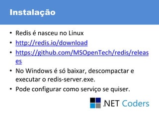 Instalação
• Redis é nasceu no Linux
• http://redis.io/download
• https://github.com/MSOpenTech/redis/releas
es
• No Windows é só baixar, descompactar e
executar o redis-server.exe.
• Pode configurar como serviço se quiser.
 
