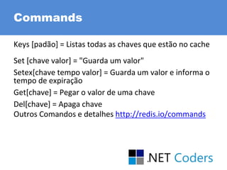Commands
Keys [padão] = Listas todas as chaves que estão no cache
Set [chave valor] = "Guarda um valor"
Setex[chave tempo valor] = Guarda um valor e informa o
tempo de expiração
Get[chave] = Pegar o valor de uma chave
Del[chave] = Apaga chave
Outros Comandos e detalhes http://redis.io/commands
 
