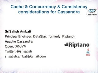Cache & Concurrency & Consistency 
      considerations for Cassandra



SriSatish Ambati
Principal Engineer, DataStax (formerly, Riptano)
Apache Cassandra 
OpenJDK/JVM 
Twitter: @srisatish
srisatish.ambati@gmail.com
                              
 