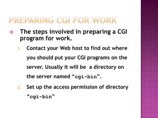  The steps involved in preparing a CGI
program for work.
1. Contact your Web host to find out where
you should put your CGI programs on the
server. Usually it will be a directory on
the server named “cgi-bin”.
2. Set up the access permission of directory
“cgi-bin”
 