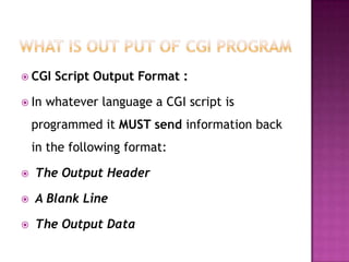  CGI Script Output Format :
 In whatever language a CGI script is
programmed it MUST send information back
in the following format:
 The Output Header
 A Blank Line
 The Output Data
 
