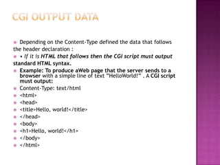  Depending on the Content-Type defined the data that follows
the header declaration :
 • If it is HTML that follows then the CGI script must output
standard HTML syntax.
 Example: To produce aWeb page that the server sends to a
browser with a simple line of text ”HelloWorld!” . A CGI script
must output:
 Content-Type: text/html
 <html>
 <head>
 <title>Hello, world!</title>
 </head>
 <body>
 <h1>Hello, world!</h1>
 </body>
 </html>
 