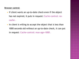 Browser control:
 If client wants an up-to-date check even if the object
has not expired, it puts in request: Cache-control: no-
cache .
 In client is willing to accept the object that is less than
1000 seconds old without an up-to-date check, it can put
in request: Cache-control: max-age=1000 .
 
