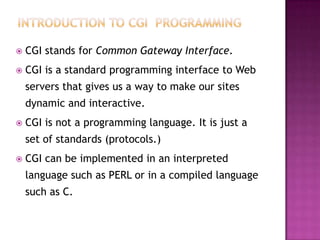  CGI stands for Common Gateway Interface.
 CGI is a standard programming interface to Web
servers that gives us a way to make our sites
dynamic and interactive.
 CGI is not a programming language. It is just a
set of standards (protocols.)
 CGI can be implemented in an interpreted
language such as PERL or in a compiled language
such as C.
 