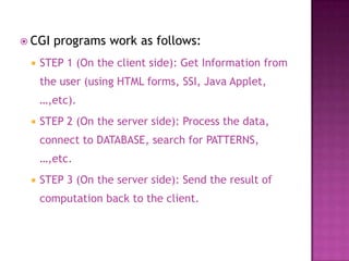 CGI programs work as follows:
 STEP 1 (On the client side): Get Information from
the user (using HTML forms, SSI, Java Applet,
…,etc).
 STEP 2 (On the server side): Process the data,
connect to DATABASE, search for PATTERNS,
…,etc.
 STEP 3 (On the server side): Send the result of
computation back to the client.
 