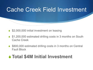 Cache Creek Field Investment


 $2,000,000 initial investment on leasing

 $1,200,000 estimated drilling costs in 3 months on South
  Cache Creek

 $800,000 estimated drilling costs in 3 months on Central
  Fault Block

 Total $4M Initial Investment
 