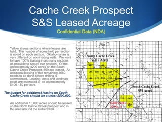 Cache Creek Prospect
                S&S Leased Acreage
                                   Confidential Data (NDA)


   Yellow shows sections where leases are
   held. The number of acres held per section
   is noted on each section. Oklahoma law is
   very different on nominating wells. We want
   to have 100% leasing in as many sections
   as possible to secure our position. Of the
   approximately 4200 acres on the South
   Cache Creek Prospect, 559 are leased. An
   additional leasing of the remaining 3650
   needs to be done before drilling is
   commenced. Leasing costs and landman
   costs are estimated to be approximately
   $100-150 per acre.

The budget for additional leasing on South
    Cache Creek should be at least $500,000.

   An additional 10,000 acres should be leased
   on the North Cache Creek prospect and in
   the area around the Gilbert well.
 