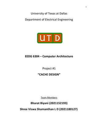 1
University of Texas at Dallas
Department of Electrical Engineering
EEDG 6304 – Computer Architecture
Project #1
“CACHE DESIGN”
Team Members
Bharat Biyani (2021152193)
Shree Viswa Shamanthan L D (2021180127)
 