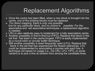  Once the cache has been filled, when a new block is brought into the
cache, one of the existing blocks must be replaced.
 For direct mapping, there is only one possible
line for any particular block, and no choice is possible. For the
associative and set associative techniques, a replacement algorithm
is needed.
 LRU is also relatively easy to implement for a fully associative cache.
 Another possibility is first-in-first-out (FIFO): Replace that block in the
set that has been in the cache longest. FIFO is easily implemented
as a round-robin or circular buffer technique.
 Still another possibility is least frequently used (LFU): Replace that
block in the set that has experienced the fewest references. LFU
could be implemented by associating a counter with each line. A
technique not based on usage (i.e., not LRU, LFU, FIFO, or some
variant) is to pick a line at random from among the candidate lines.
 