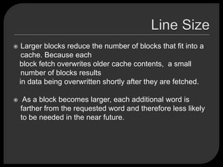  Larger blocks reduce the number of blocks that fit into a
cache. Because each
block fetch overwrites older cache contents, a small
number of blocks results
in data being overwritten shortly after they are fetched.
 As a block becomes larger, each additional word is
farther from the requested word and therefore less likely
to be needed in the near future.
 