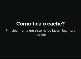 Como fica o cache?
Principalmente em sistema de fazem login pro
session
 
