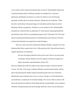 every country, and in Austria and Germany they are brown” (Kamalzadeh). Repression

of national traumas and acts which governments are ashamed of is a universal

phenomena and Haneke uses France as a mirror for which to view all of Europe,

especially countries that were former colonizers. Haneke has also stated that “What

[Caché] is really about is the primal legacy of colonialism and the nations involved

labouring with the consequences. And there is no one solution to this” (Kamalzadeh).

Gronstad sees within the film an exploration of “social turmoil simmering beneath the

pan-national veneer of the ever expanding European Union” (Gronstad 138). The social

turmoil stemming from broken promises of multiculturalism and inclusion in Western

societies that ultimately react negatively towards foreigners.

       However, some critics have found much lacking in Haneke’s argument in Caché.

Historian Paul Gilroy counters that Caché “offers precious little” beyond Frantz Fanon’s

original indictments of colonialism:

           We leave the theatre jolted but with no clear sense of how to act more justly

           or ethically. Instead, Haneke invites his audience to become resigned to its

           shame, discomfort, and melancholia. (Gilroy 235)

However, Haneke does offer his audience more than just shame. In Michael Haneke’s

Cinema: The Ethic of the Image, Catherine Wheatley concerns herself mainly with the

idea of spectatorial guilt. Haneke explores spectatorial guilt in the way of character

identification and an internal sense of mise en abyme. Georges is a well-educated and

successful man, a connoisseur of art and knowledge. The viewer is able to connect with

him at first because he stands for all the things that the average Haneke viewer embraces.

Therefore, Georges becomes the mirror through which the viewers can see themselves.
 