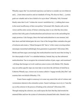 Wheatley argues that “an emotional experience can lead us to consider our own behavior

and […] learn about ourselves and our standards of living. We discover that […] certain

goals are valuable and we have failed to live up to them” (Wheatley 166). Gronstad

bluntly states that Caché “violates the viewers' sensibilities by [...] rubbing their noses

in the moral insufficiency of their own politics” (Gronstad 140). Haneke calls out the

viewer and the entire society of former colonizing states to see what they have done

and how their lofty goals of multiculturalism and inclusion were in the end nothing but

empty promises. Like Georges, those who laud multiculturalism in one moment, lock

their doors and hide behind gates the next. Fear of the foreign Other contradicts the goal

of inclusion and creates a “liberal bourgeois life” that is “a thin veneer covering archaic

stereotypes transmitted unthinkingly from generation to generation” (Silverman 246).

Shohat and Stam argue convincingly that multiculturalism must be more than inviting “a

few token people of color” to a suburban barbecue. Instead, they say that substantial

multiculturalism “has to recognize the existential realities of pain, anger, and resentment”

- all things that Georges in Caché could not come to terms with (Shohat 358). Haneke

may not outline specific steps one must take to tear down the old frame of mind but as

Catherine Wheatly says, viewers are in essence called to “engage morally [the] film” and

examine their own beliefs (Wheatley 174).

       Frantz Fanon sought in someway to in some way unravel the web of violence and

victimization inherent in the colonialist system. Fanon's technique was to try to “train the

eye on the colonizer in the process of looking at the colonized” (Silverman 245).

Through studying the colonizer, one could expose the fears that they had towards the

untamed Other and how the system of colonization alienated both sides. Haneke's does
 